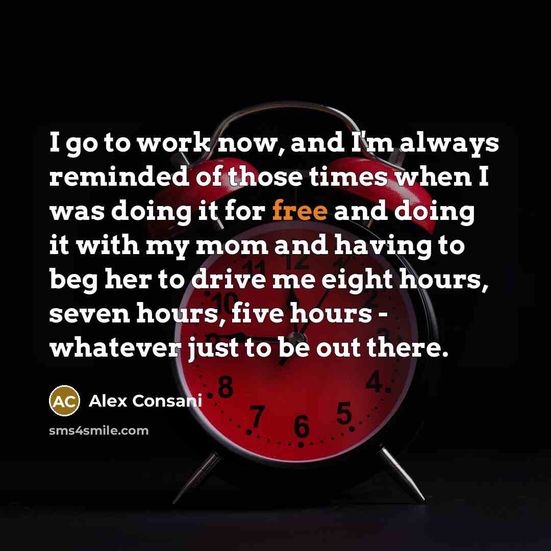 “I go to work now, and I'm always reminded of those times when I was doing it for free and doing it with my mom and having to beg her to drive me eight hours, seven hours, five hours - whatever just to be out there.” quote by Alex Consani