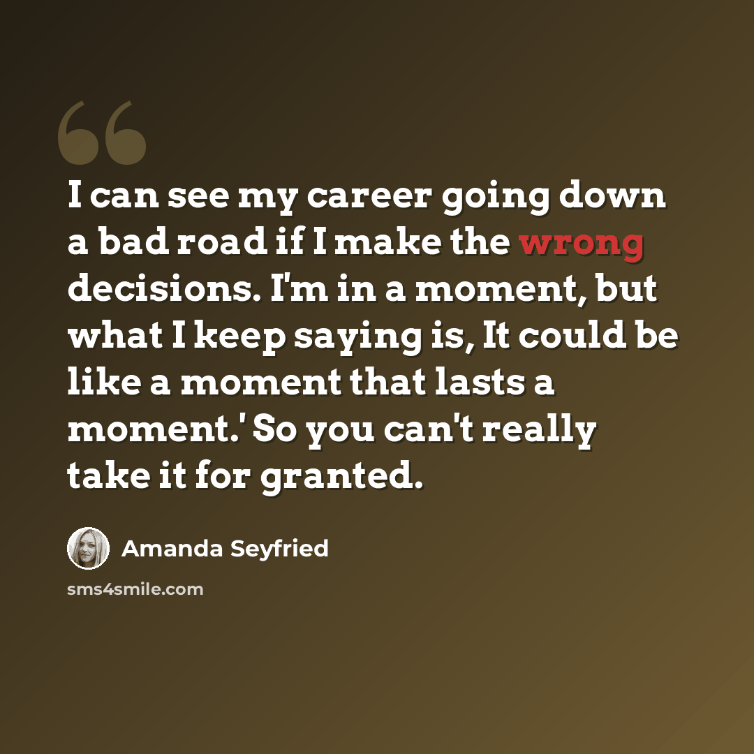 “I can see my career going down a bad road if I make the wrong decisions. I'm in a moment, but what I keep saying is, It could be like a moment that lasts a moment.' So you can't really take it for granted.” quote by Amanda Seyfried