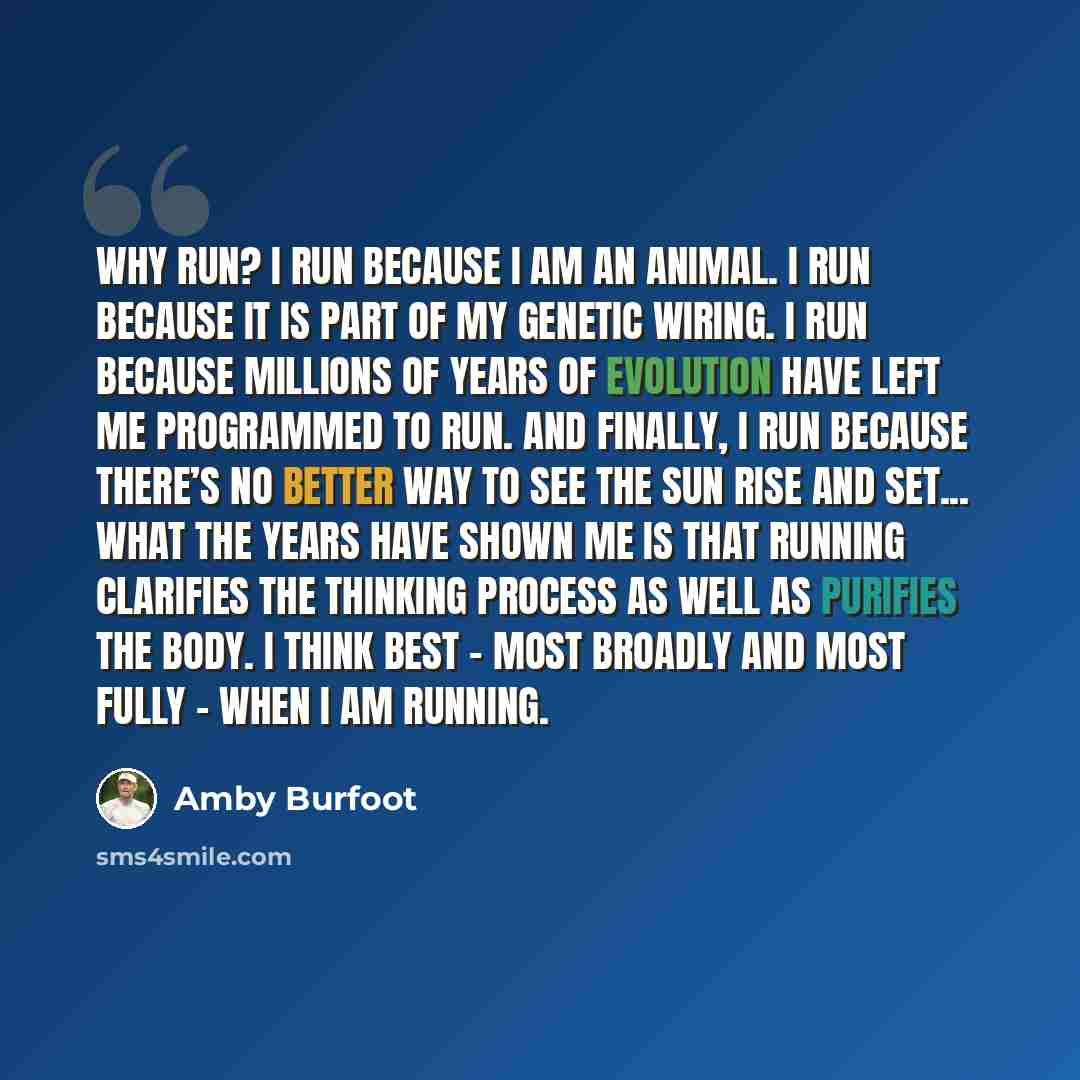 “Why run? I run because I am an animal. I run because it is part of my genetic wiring. I run because millions of years of evolution have left me programmed to run. And finally, I run because there’s no better way to see the sun rise and set... What the years have shown me is that running clarifies…” quote by Amby Burfoot