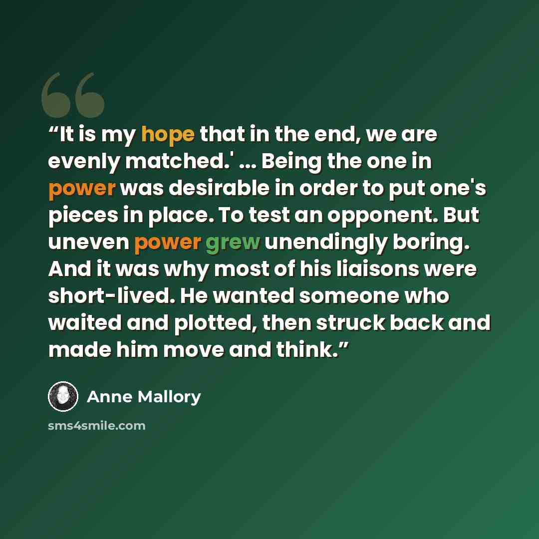 “It is my hope that in the end, we are evenly matched.' ... Being the one in power was desirable in order to put one's pieces in place. To test an opponent. But uneven power grew unendingly boring. And it was why most of his liaisons were short-lived. He wanted someone who waited and plotted, then…” quote by Anne Mallory