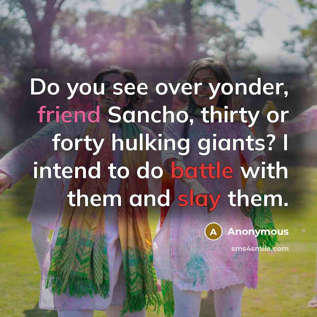 “Do you see over yonder, friend Sancho, thirty or forty hulking giants? I intend to do battle with them and slay them.” quote by Anonymous