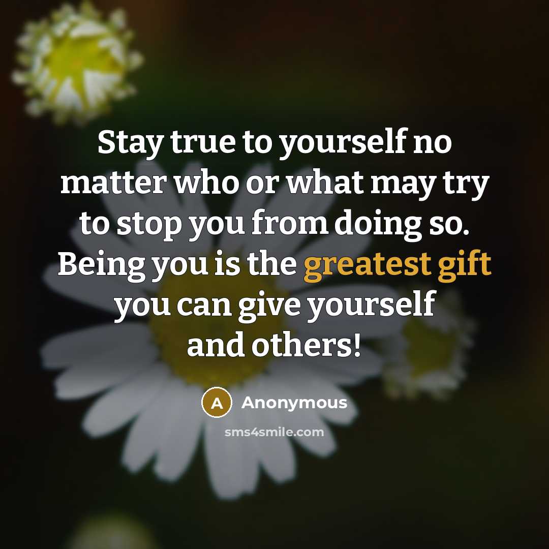 “Stay true to yourself no matter who or what may try to stop you from doing so. Being you is the greatest gift you can give yourself and others!” quote by Anonymous