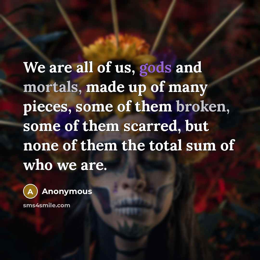 “We are all of us, gods and mortals, made up of many pieces, some of them broken, some of them scarred, but none of them the total sum of who we are.” quote by Anonymous