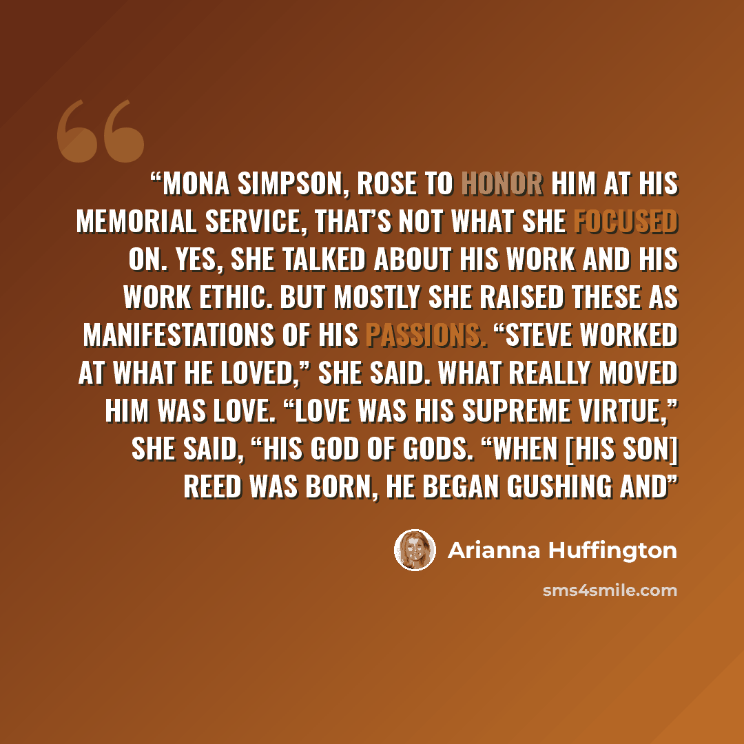 “Mona Simpson, rose to honor him at his memorial service, that’s not what she focused on. Yes, she talked about his work and his work ethic. But mostly she raised these as manifestations of his passions. “Steve worked at what he loved,” she said. What really moved him was love. “Love was his…” quote by Arianna Huffington