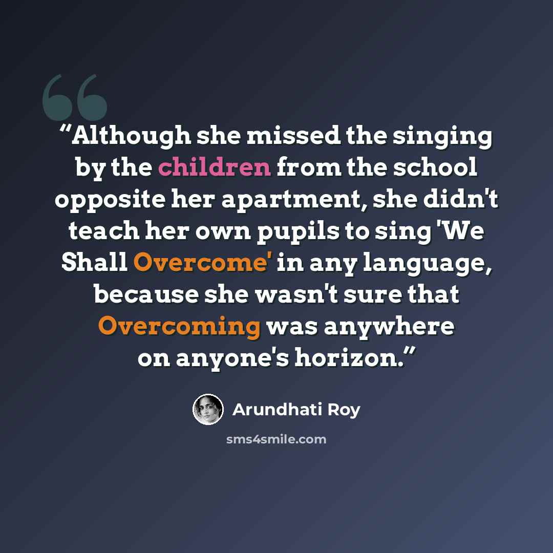 “Although she missed the singing by the children from the school opposite her apartment, she didn't teach her own pupils to sing 'We Shall Overcome' in any language, because she wasn't sure that Overcoming was anywhere on anyone's horizon.” quote by Arundhati Roy