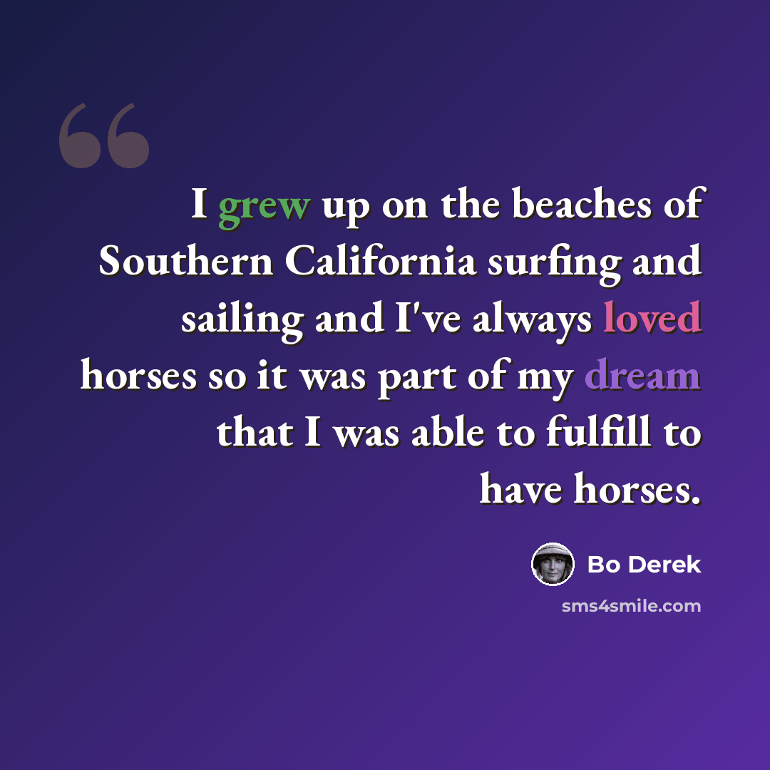 “I grew up on the beaches of Southern California surfing and sailing and I've always loved horses so it was part of my dream that I was able to fulfill to have horses.” quote by Bo Derek