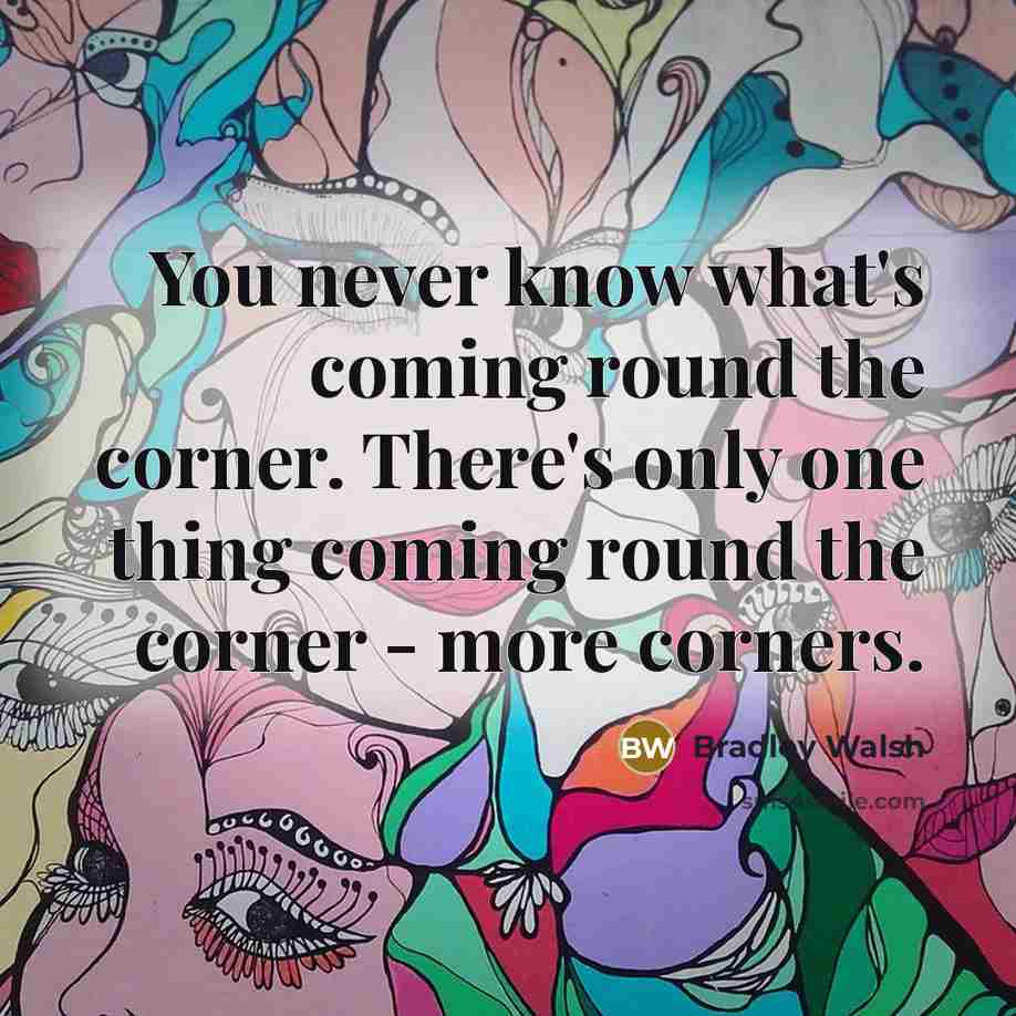 “You never know what's coming round the corner. There's only one thing coming round the corner - more corners.” quote by Bradley Walsh