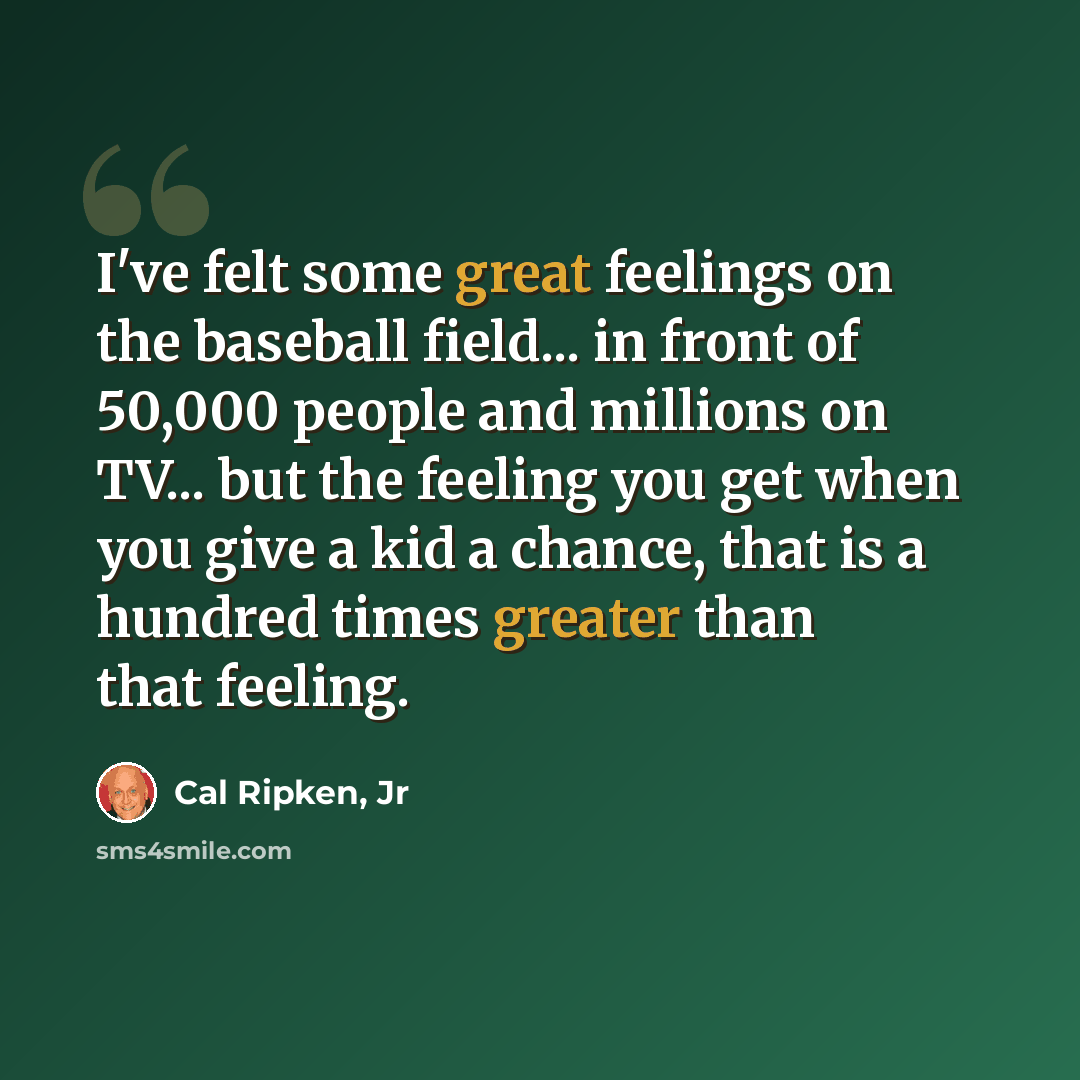 “I've felt some great feelings on the baseball field... in front of 50,000 people and millions on TV... but the feeling you get when you give a kid a chance, that is a hundred times greater than that feeling.” quote by Cal Ripken, Jr