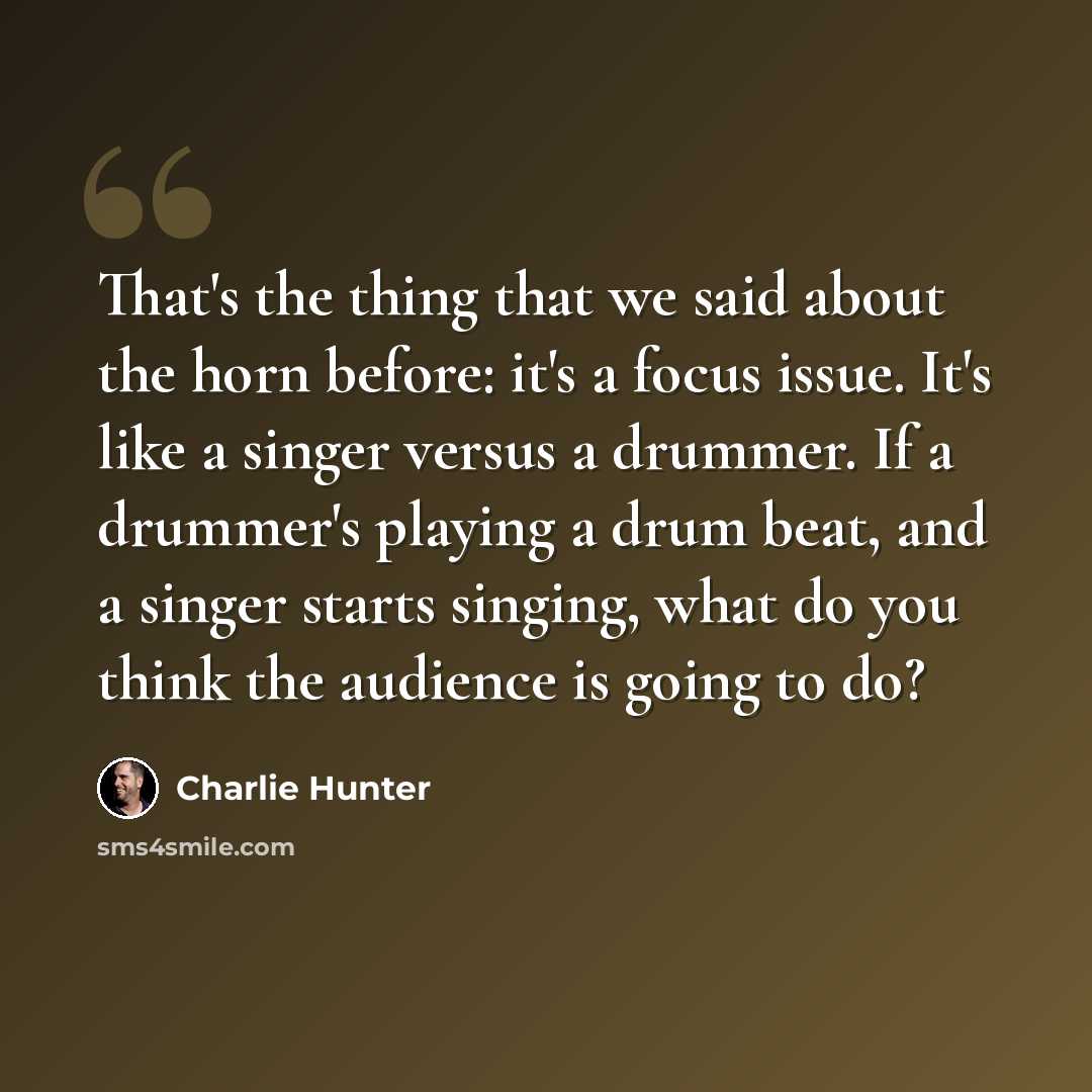 “That's the thing that we said about the horn before: it's a focus issue. It's like a singer versus a drummer. If a drummer's playing a drum beat, and a singer starts singing, what do you think the audience is going to do?” quote by Charlie Hunter