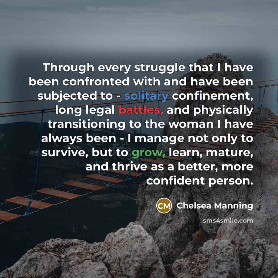 “Through every struggle that I have been confronted with and have been subjected to - solitary confinement, long legal battles, and physically transitioning to the woman I have always been - I manage not only to survive, but to grow, learn, mature, and thrive as a better, more confident person.” quote by Chelsea Manning