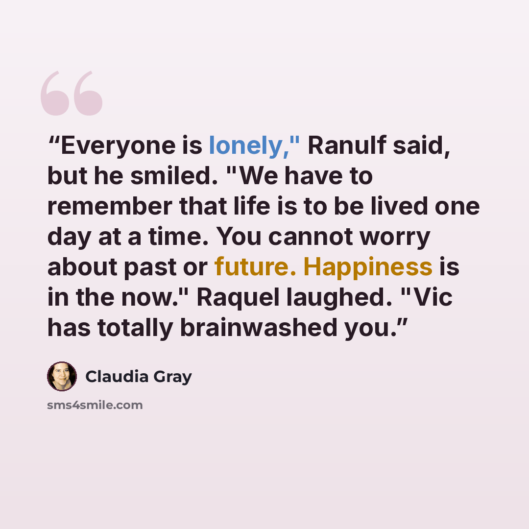 “Everyone is lonely," Ranulf said, but he smiled. "We have to remember that life is to be lived one day at a time. You cannot worry about past or future. Happiness is in the now." Raquel laughed. "Vic has totally brainwashed you.” quote by Claudia Gray