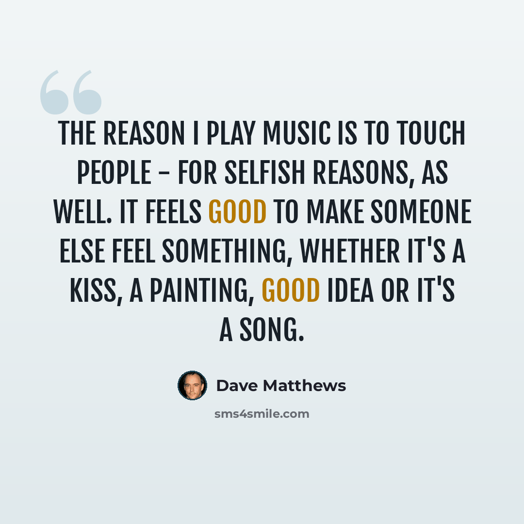 “The reason I play music is to touch people - for selfish reasons, as well. It feels good to make someone else feel something, whether it's a kiss, a painting, good idea or it's a song.” quote by Dave Matthews