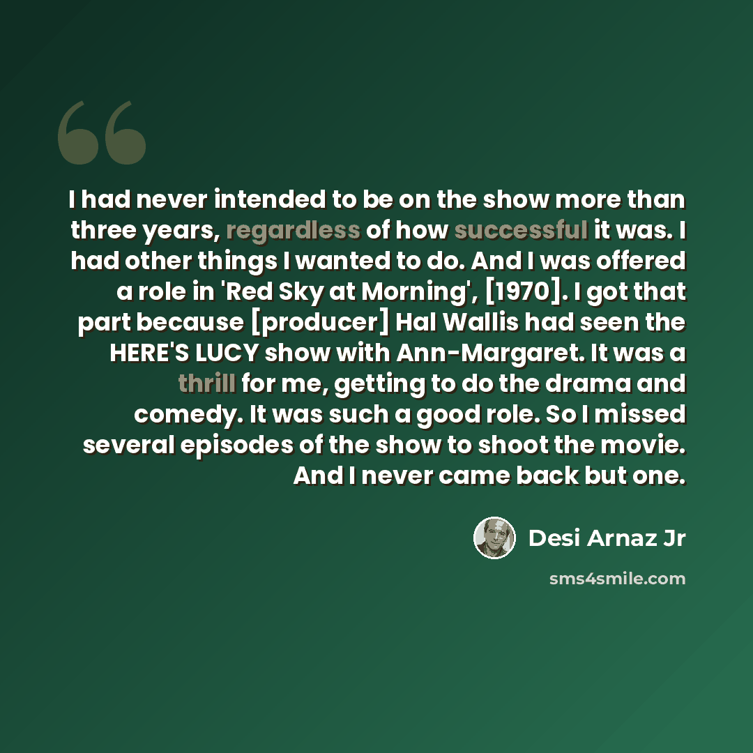 “I had never intended to be on the show more than three years, regardless of how successful it was. I had other things I wanted to do. And I was offered a role in 'Red Sky at Morning', [1970]. I got that part because [producer] Hal Wallis had seen the HERE'S LUCY show with Ann-Margaret. It was a…” quote by Desi Arnaz Jr