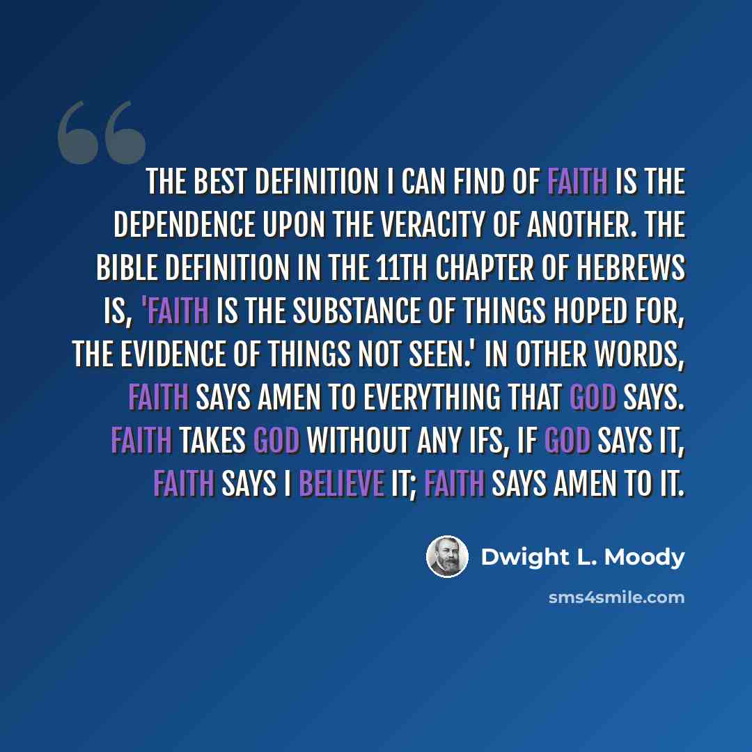 “The best definition I can find of faith is the dependence upon the veracity of another. The Bible definition in the 11th chapter of Hebrews is, 'Faith is the substance of things hoped for, the evidence of things not seen.' In other words, faith says amen to everything that God says. Faith takes…” quote by Dwight L. Moody