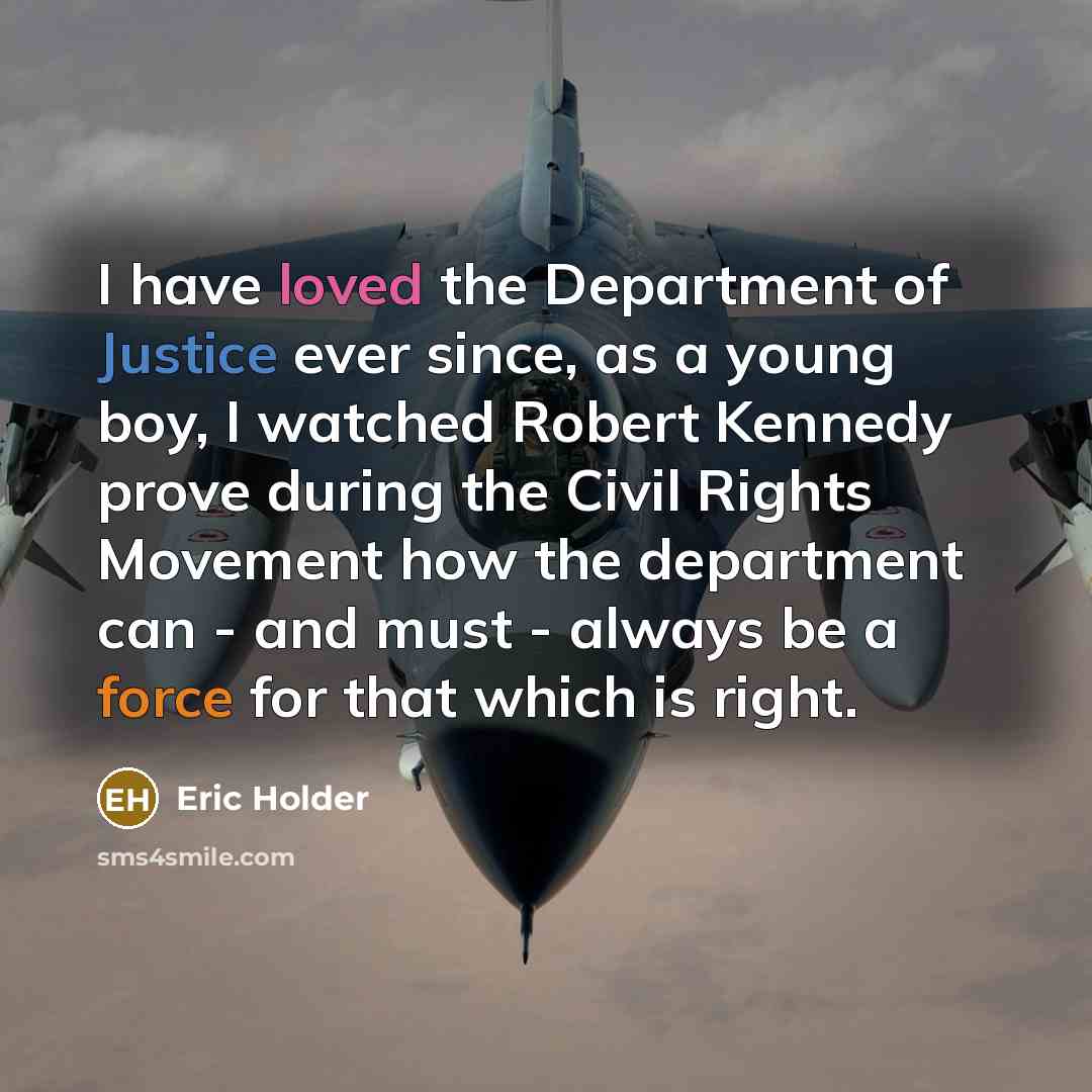 “I have loved the Department of Justice ever since, as a young boy, I watched Robert Kennedy prove during the Civil Rights Movement how the department can - and must - always be a force for that which is right.” quote by Eric Holder