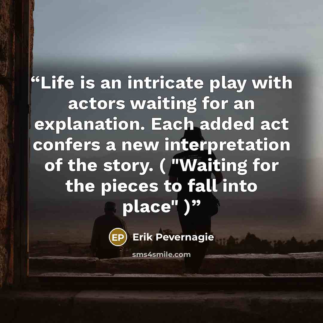 “Life is an intricate play with actors waiting for an explanation. Each added act confers a new interpretation of the story. ( "Waiting for the pieces to fall into place" )” quote by Erik Pevernagie