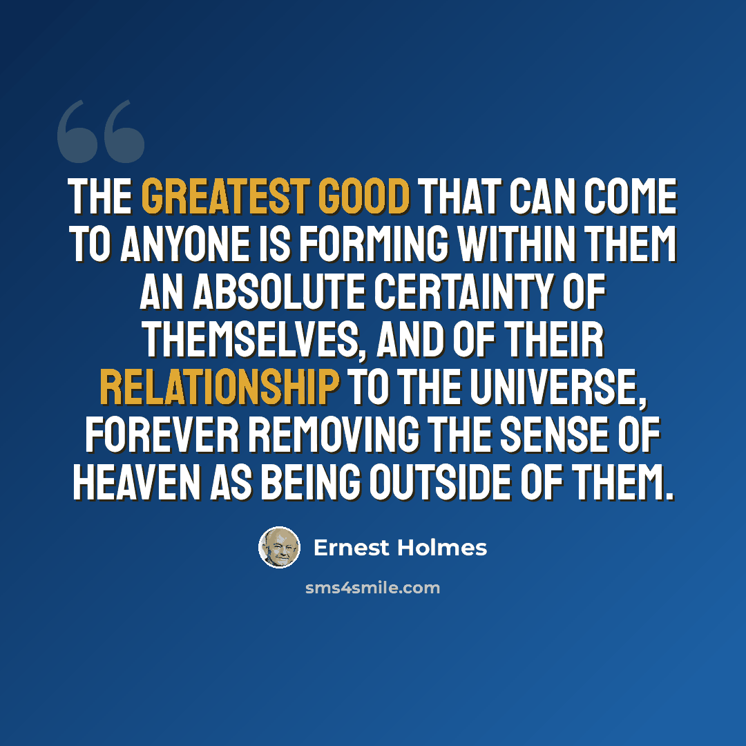 “The greatest good that can come to anyone is forming within them an absolute certainty of themselves, and of their relationship to the Universe, forever removing the sense of heaven as being outside of them.” quote by Ernest Holmes