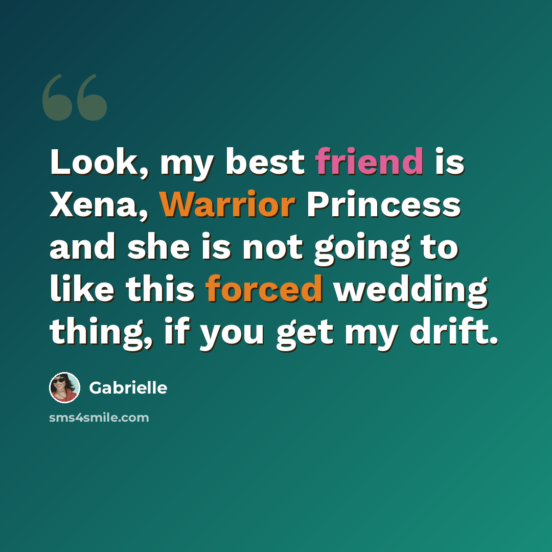 “Look, my best friend is Xena, Warrior Princess and she is not going to like this forced wedding thing, if you get my drift.” quote by Gabrielle