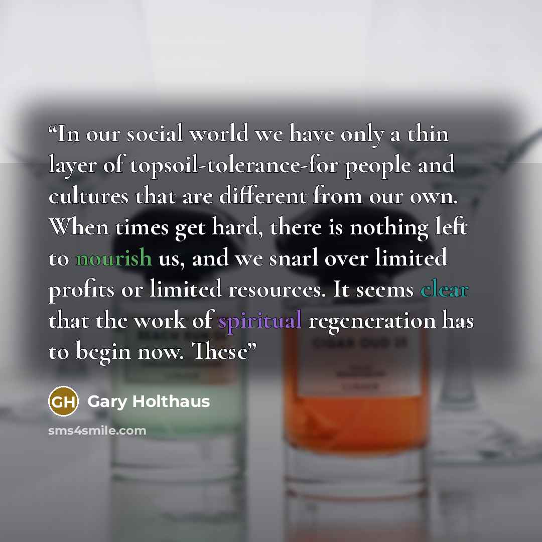 “In our social world we have only a thin layer of topsoil-tolerance-for people and cultures that are different from our own. When times get hard, there is nothing left to nourish us, and we snarl over limited profits or limited resources. It seems clear that the work of spiritual regeneration has…” quote by Gary Holthaus