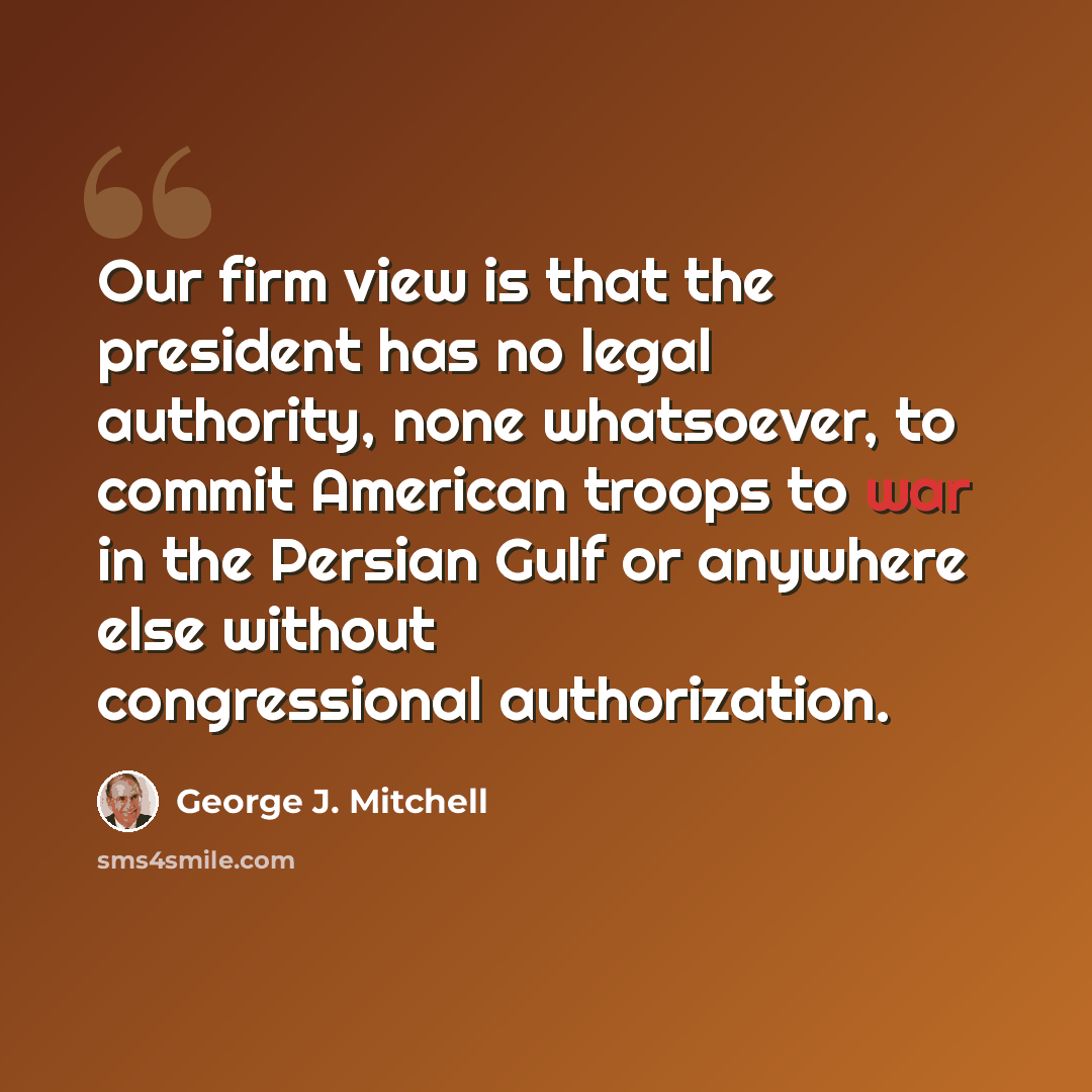 “Our firm view is that the president has no legal authority, none whatsoever, to commit American troops to war in the Persian Gulf or anywhere else without congressional authorization.” quote by George J. Mitchell