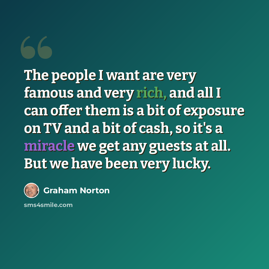 “The people I want are very famous and very rich, and all I can offer them is a bit of exposure on TV and a bit of cash, so it's a miracle we get any guests at all. But we have been very lucky.” quote by Graham Norton