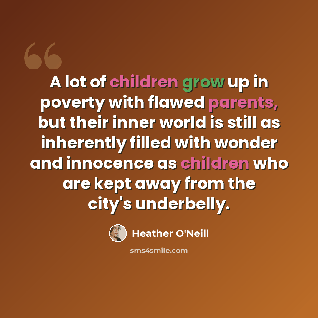 “A lot of children grow up in poverty with flawed parents, but their inner world is still as inherently filled with wonder and innocence as children who are kept away from the city's underbelly.” quote by Heather O'Neill