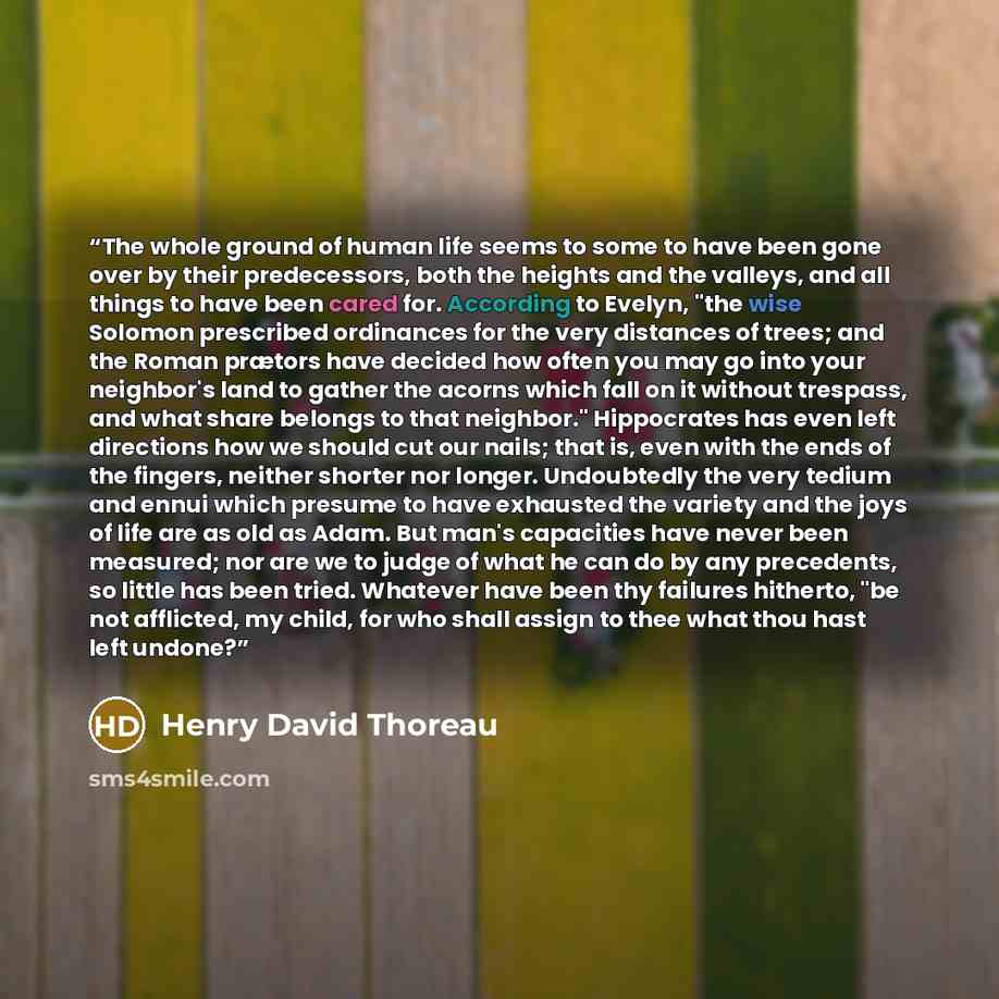 “The whole ground of human life seems to some to have been gone over by their predecessors, both the heights and the valleys, and all things to have been cared for. According to Evelyn, "the wise Solomon prescribed ordinances for the very distances of trees; and the Roman prætors have decided how…” quote by Henry David Thoreau