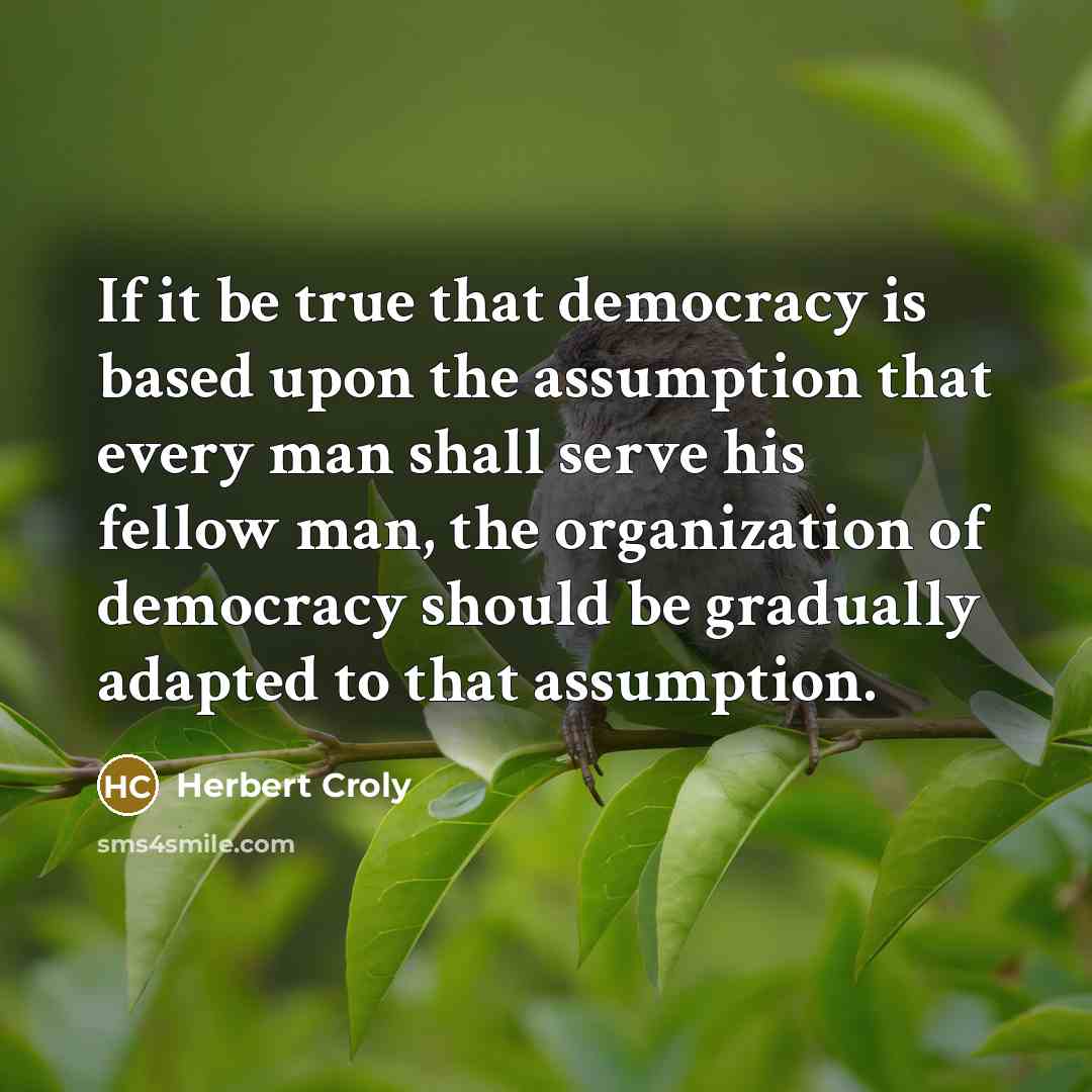 “If it be true that democracy is based upon the assumption that every man shall serve his fellow man, the organization of democracy should be gradually adapted to that assumption.” quote by Herbert Croly