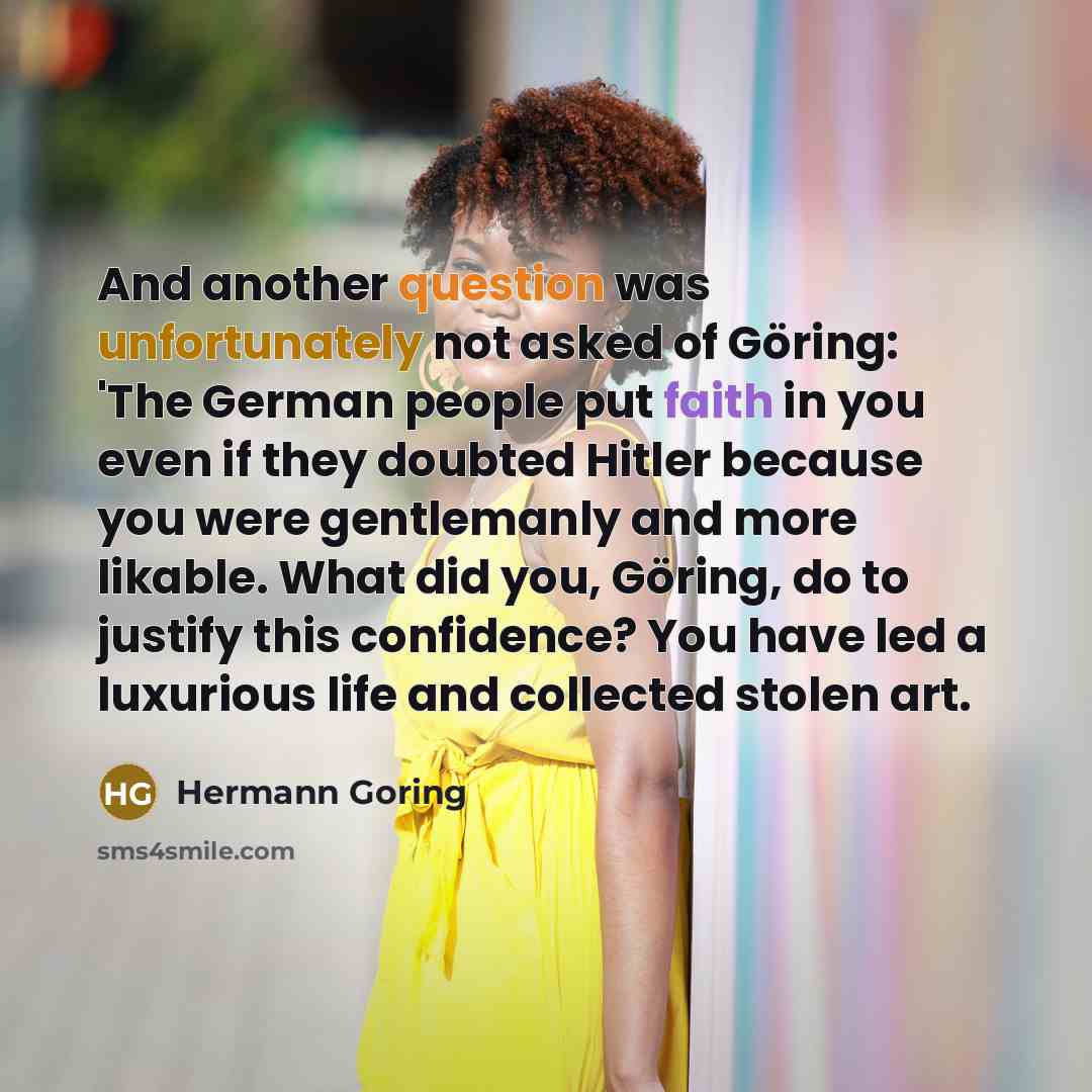 “And another question was unfortunately not asked of Göring: 'The German people put faith in you even if they doubted Hitler because you were gentlemanly and more likable. What did you, Göring, do to justify this confidence? You have led a luxurious life and collected stolen art.” quote by Hermann Goring