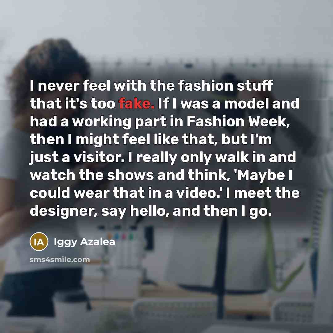 “I never feel with the fashion stuff that it's too fake. If I was a model and had a working part in Fashion Week, then I might feel like that, but I'm just a visitor. I really only walk in and watch the shows and think, 'Maybe I could wear that in a video.' I meet the designer, say hello, and then…” quote by Iggy Azalea