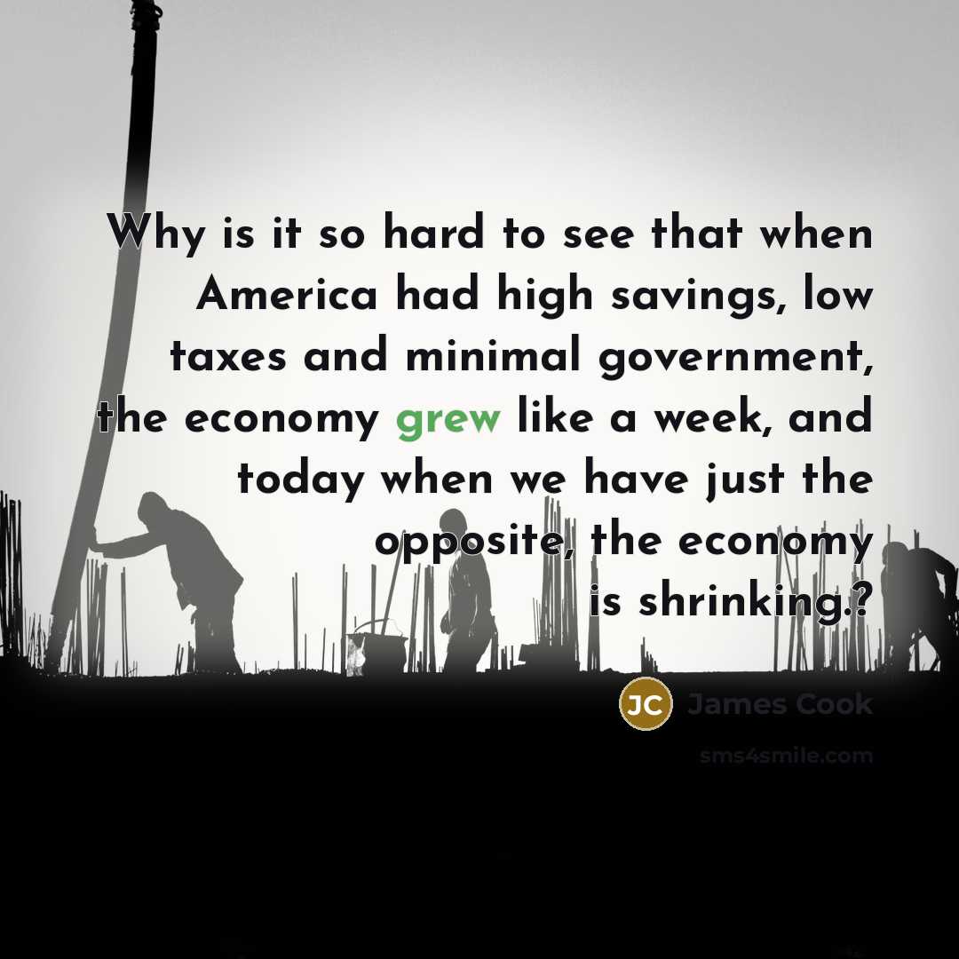 “Why is it so hard to see that when America had high savings, low taxes and minimal government, the economy grew like a week, and today when we have just the opposite, the economy is shrinking.?” quote by James Cook