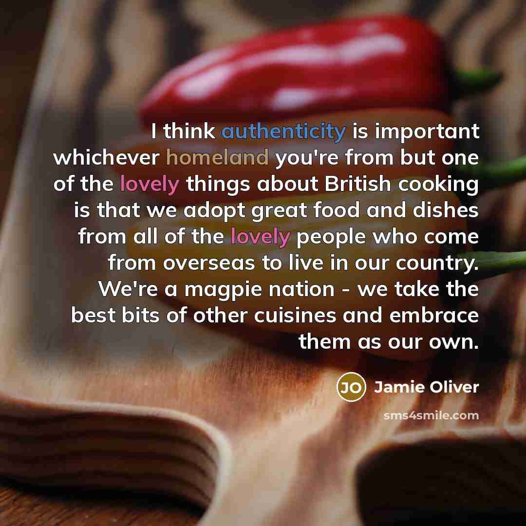 “I think authenticity is important whichever homeland you're from but one of the lovely things about British cooking is that we adopt great food and dishes from all of the lovely people who come from overseas to live in our country. We're a magpie nation - we take the best bits of other cuisines…” quote by Jamie Oliver