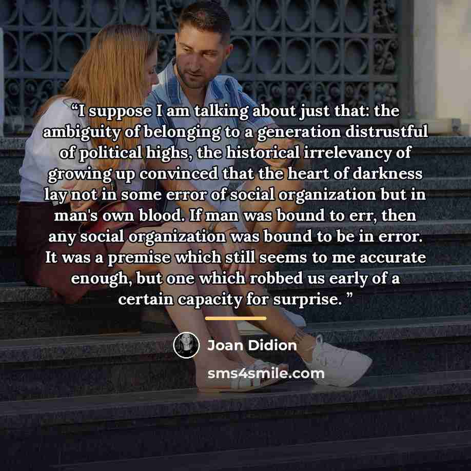 “I suppose I am talking about just that: the ambiguity of belonging to a generation distrustful of political highs, the historical irrelevancy of growing up convinced that the heart of darkness lay not in some error of social organization but in man's own blood. If man was bound to err, then any…” quote by Joan Didion