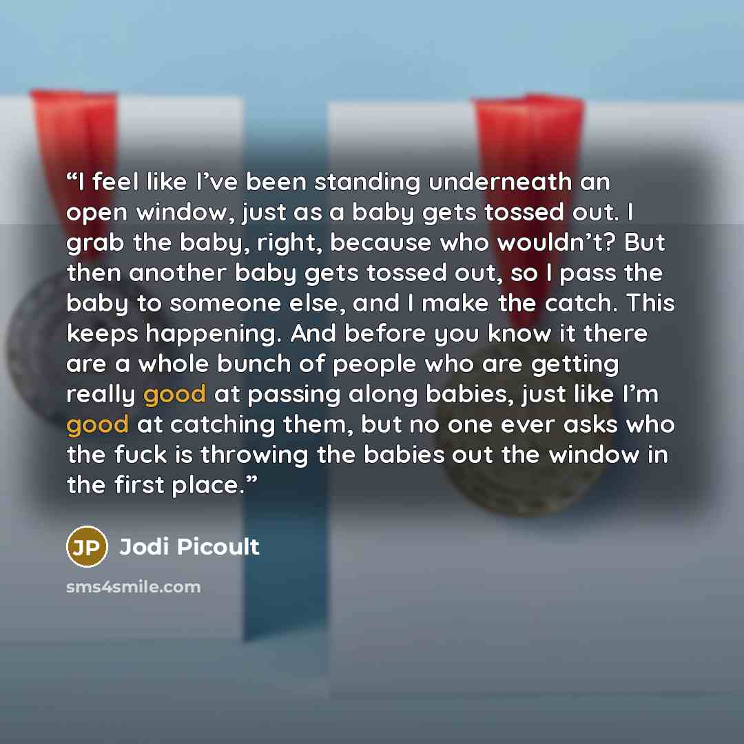 “I feel like I’ve been standing underneath an open window, just as a baby gets tossed out. I grab the baby, right, because who wouldn’t? But then another baby gets tossed out, so I pass the baby to someone else, and I make the catch. This keeps happening. And before you know it there are a whole…” quote by Jodi Picoult