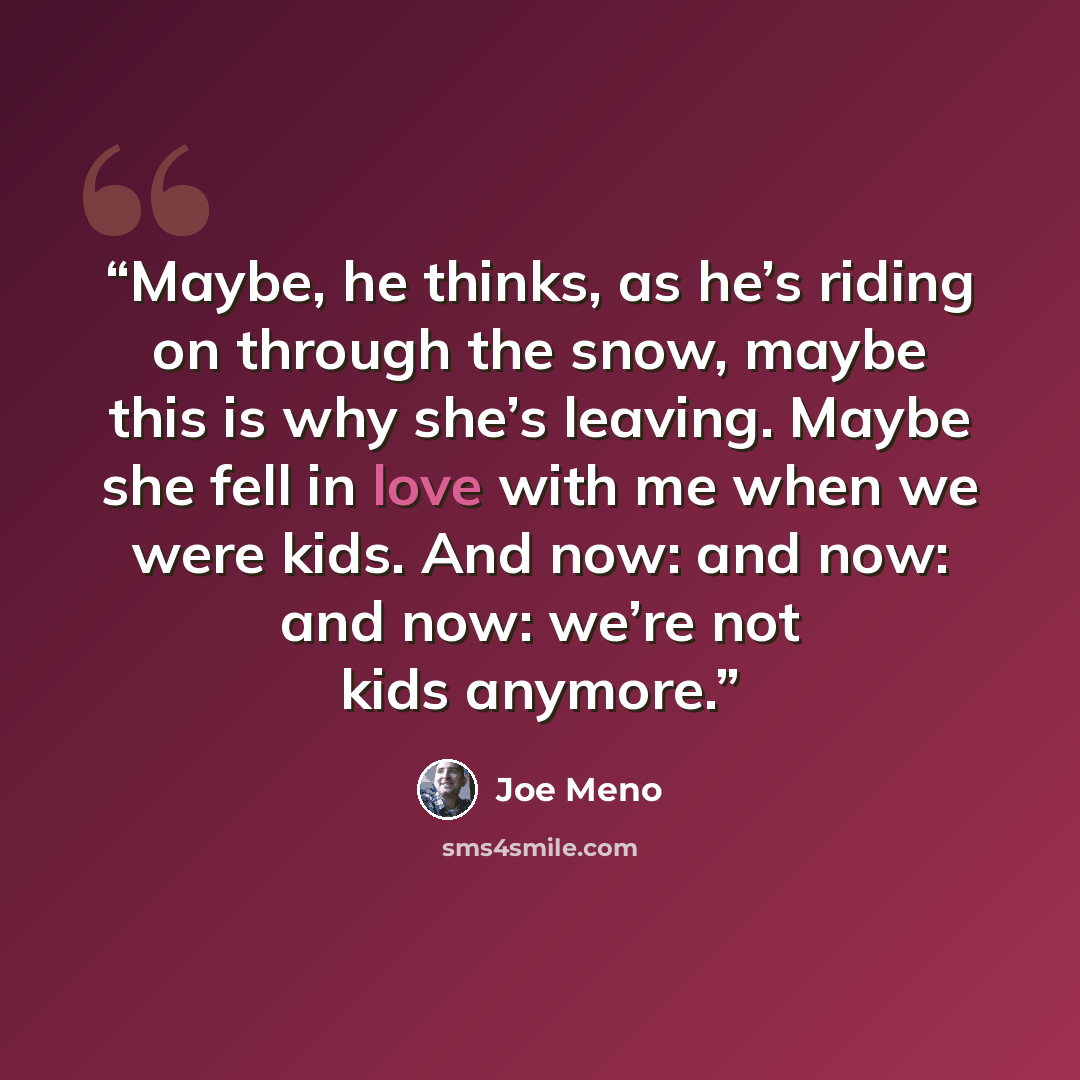“Maybe, he thinks, as he’s riding on through the snow, maybe this is why she’s leaving. Maybe she fell in love with me when we were kids. And now: and now: and now: we’re not kids anymore.” quote by Joe Meno