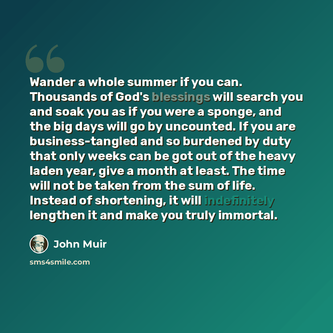 “Wander a whole summer if you can. Thousands of God's blessings will search you and soak you as if you were a sponge, and the big days will go by uncounted. If you are business-tangled and so burdened by duty that only weeks can be got out of the heavy laden year, give a month at least. The time…” quote by John Muir