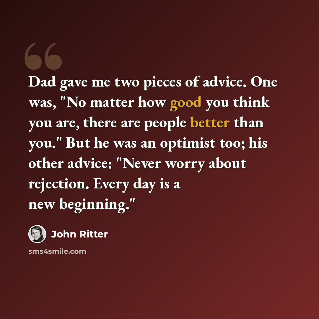 “Dad gave me two pieces of advice. One was, "No matter how good you think you are, there are people better than you." But he was an optimist too; his other advice: "Never worry about rejection. Every day is a new beginning."” quote by John Ritter