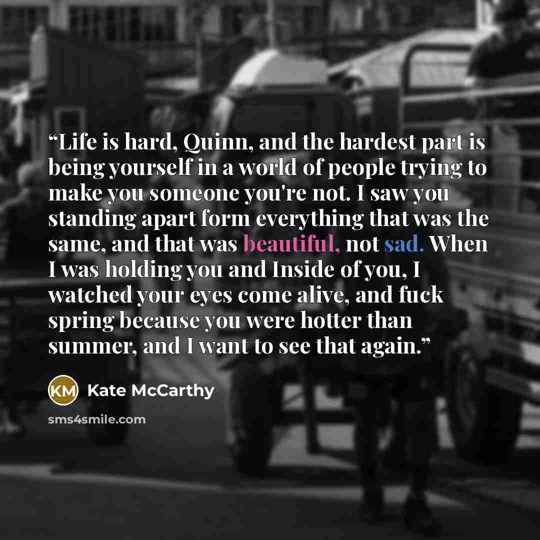 “Life is hard, Quinn, and the hardest part is being yourself in a world of people trying to make you someone you're not. I saw you standing apart form everything that was the same, and that was beautiful, not sad. When I was holding you and Inside of you, I watched your eyes come alive, and fuck…” quote by Kate McCarthy