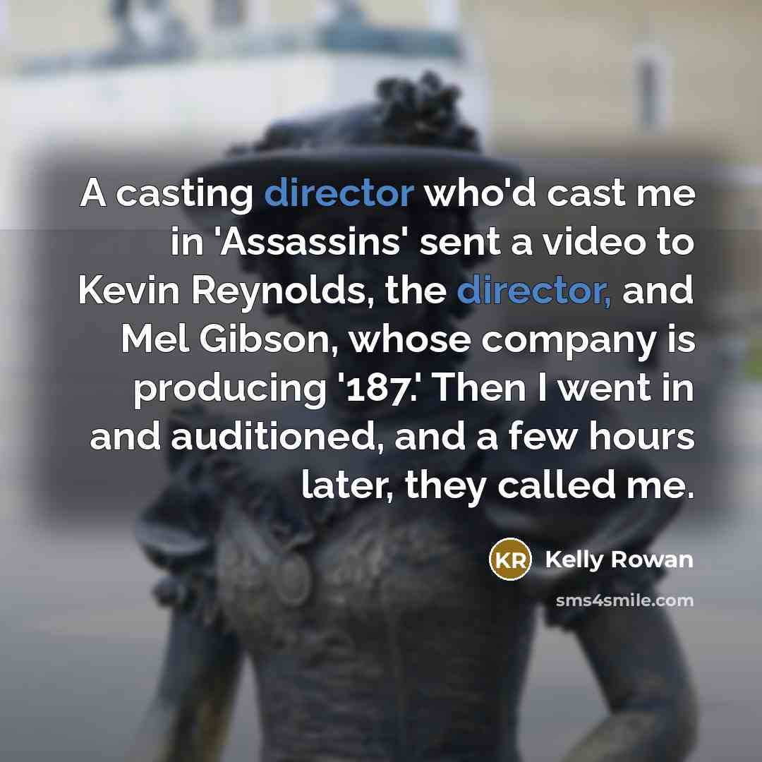 “A casting director who'd cast me in 'Assassins' sent a video to Kevin Reynolds, the director, and Mel Gibson, whose company is producing '187.' Then I went in and auditioned, and a few hours later, they called me.” quote by Kelly Rowan