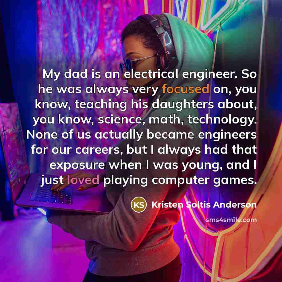 “My dad is an electrical engineer. So he was always very focused on, you know, teaching his daughters about, you know, science, math, technology. None of us actually became engineers for our careers, but I always had that exposure when I was young, and I just loved playing computer games.” quote by Kristen Soltis Anderson
