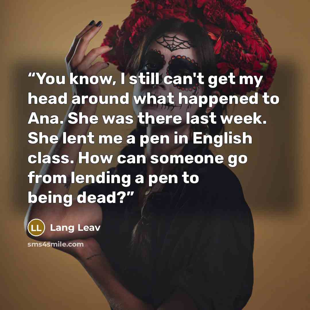“You know, I still can't get my head around what happened to Ana. She was there last week. She lent me a pen in English class. How can someone go from lending a pen to being dead?” quote by Lang Leav