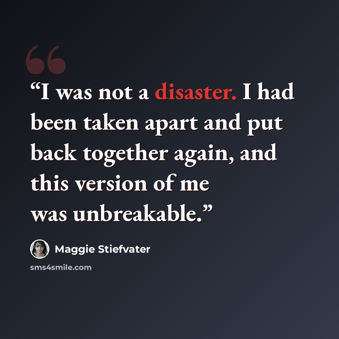 “I was not a disaster. I had been taken apart and put back together again, and this version of me was unbreakable.” quote by Maggie Stiefvater