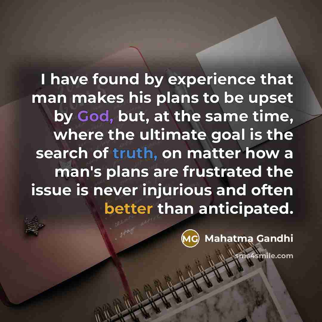 “I have found by experience that man makes his plans to be upset by God, but, at the same time, where the ultimate goal is the search of truth, on matter how a man's plans are frustrated the issue is never injurious and often better than anticipated.” quote by Mahatma Gandhi