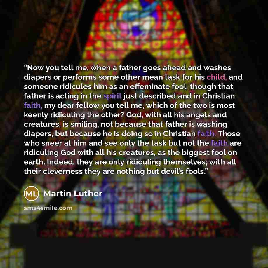 “Now you tell me, when a father goes ahead and washes diapers or performs some other mean task for his child, and someone ridicules him as an effeminate fool, though that father is acting in the spirit just described and in Christian faith, my dear fellow you tell me, which of the two is most…” quote by Martin Luther