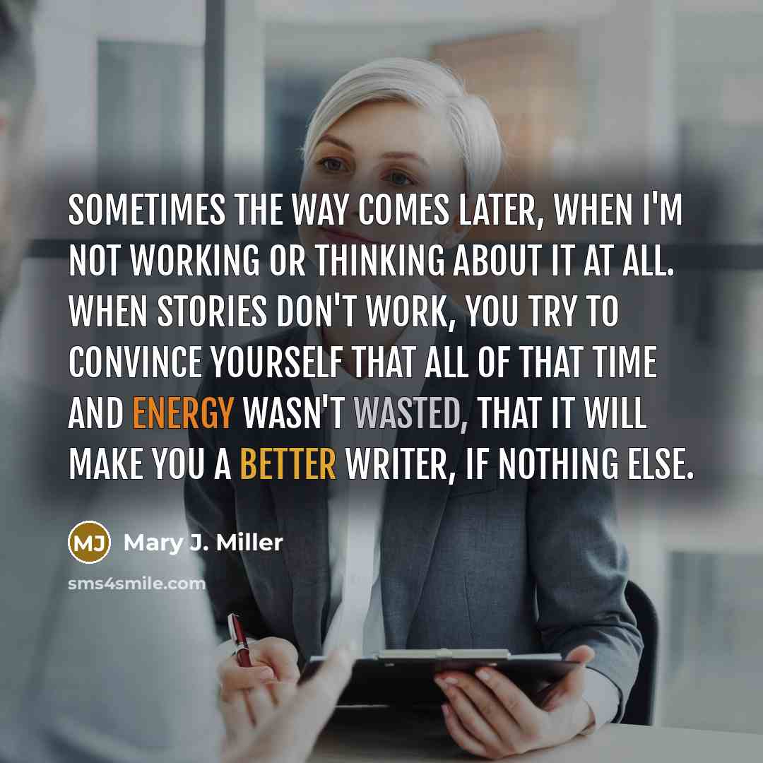 “Sometimes the way comes later, when I'm not working or thinking about it at all. When stories don't work, you try to convince yourself that all of that time and energy wasn't wasted, that it will make you a better writer, if nothing else.” quote by Mary J. Miller
