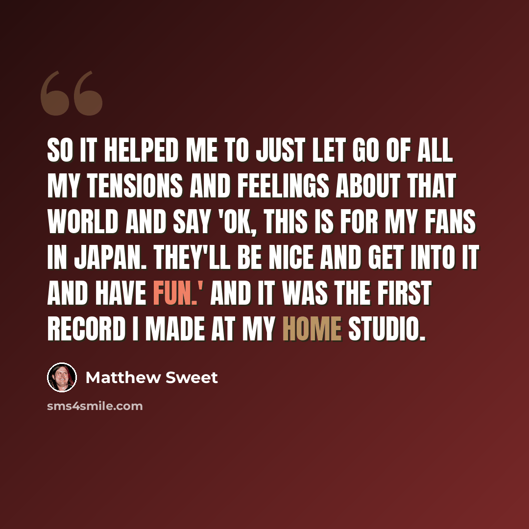 “So it helped me to just let go of all my tensions and feelings about that world and say 'OK, this is for my fans in Japan. They'll be nice and get into it and have fun.' And it was the first record I made at my home studio.” quote by Matthew Sweet