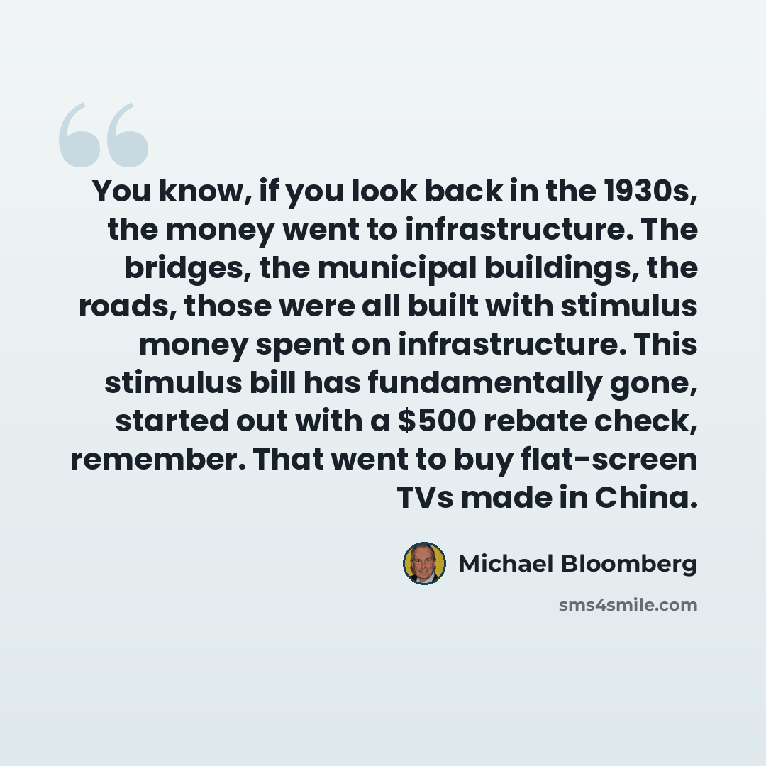 “You know, if you look back in the 1930s, the money went to infrastructure. The bridges, the municipal buildings, the roads, those were all built with stimulus money spent on infrastructure. This stimulus bill has fundamentally gone, started out with a $500 rebate check, remember. That went to buy…” quote by Michael Bloomberg