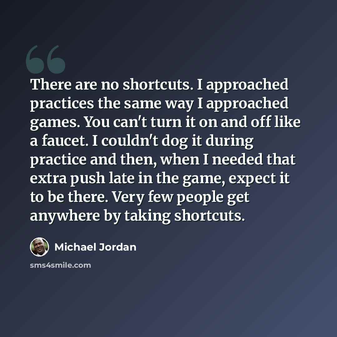 “There are no shortcuts. I approached practices the same way I approached games. You can't turn it on and off like a faucet. I couldn't dog it during practice and then, when I needed that extra push late in the game, expect it to be there. Very few people get anywhere by taking shortcuts.” quote by Michael Jordan