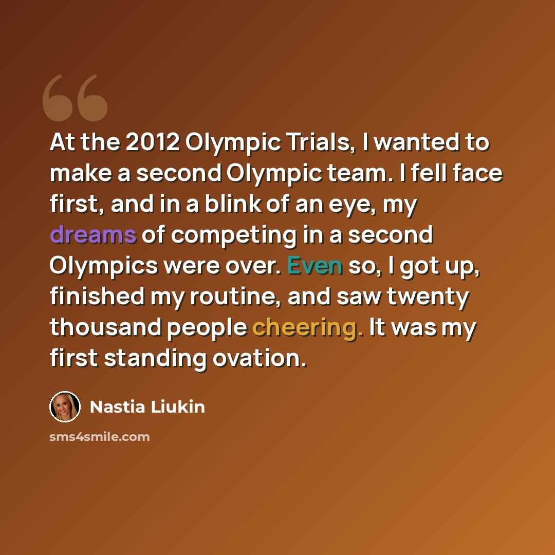 “At the 2012 Olympic Trials, I wanted to make a second Olympic team. I fell face first, and in a blink of an eye, my dreams of competing in a second Olympics were over. Even so, I got up, finished my routine, and saw twenty thousand people cheering. It was my first standing ovation.” quote by Nastia Liukin
