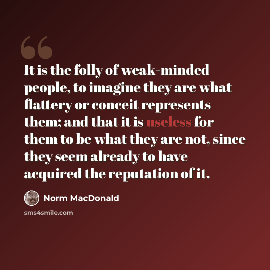 “It is the folly of weak-minded people, to imagine they are what flattery or conceit represents them; and that it is useless for them to be what they are not, since they seem already to have acquired the reputation of it.” quote by Norm MacDonald